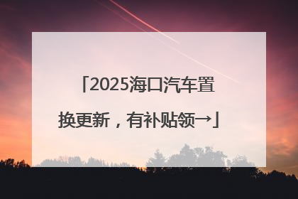 2025海口汽车置换更新，有补贴领→