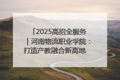 2025高招全服务｜河南物流职业学院：打造产教融合新高地 推动高质量快速发展