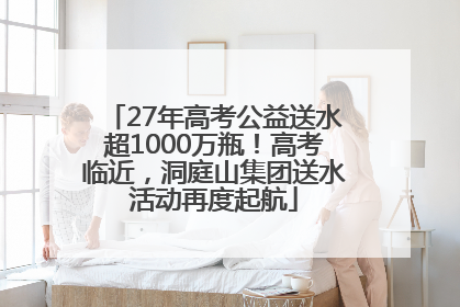 27年高考公益送水超1000万瓶！高考临近，洞庭山集团送水活动再度起航