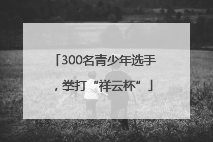 300名青少年选手，拳打“祥云杯”