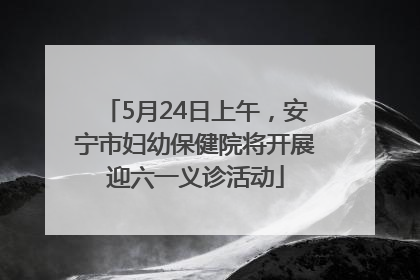 5月24日上午，安宁市妇幼保健院将开展迎六一义诊活动