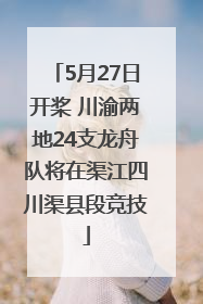 5月27日开桨 川渝两地24支龙舟队将在渠江四川渠县段竞技