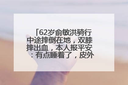 62岁俞敏洪骑行中途摔倒在地，双膝摔出血，本人报平安：有点睡着了，皮外伤，不用担心
