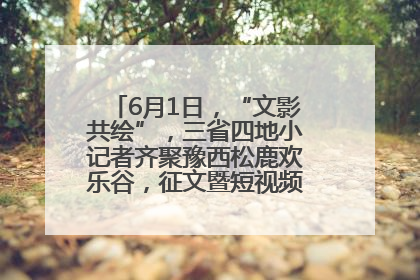6月1日，“文影共绘”，三省四地小记者齐聚豫西松鹿欢乐谷，征文暨短视频大赛精彩启幕！