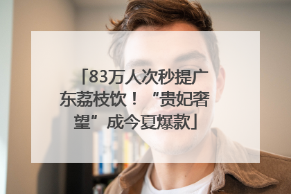 83万人次秒提广东荔枝饮！“贵妃奢望”成今夏爆款
